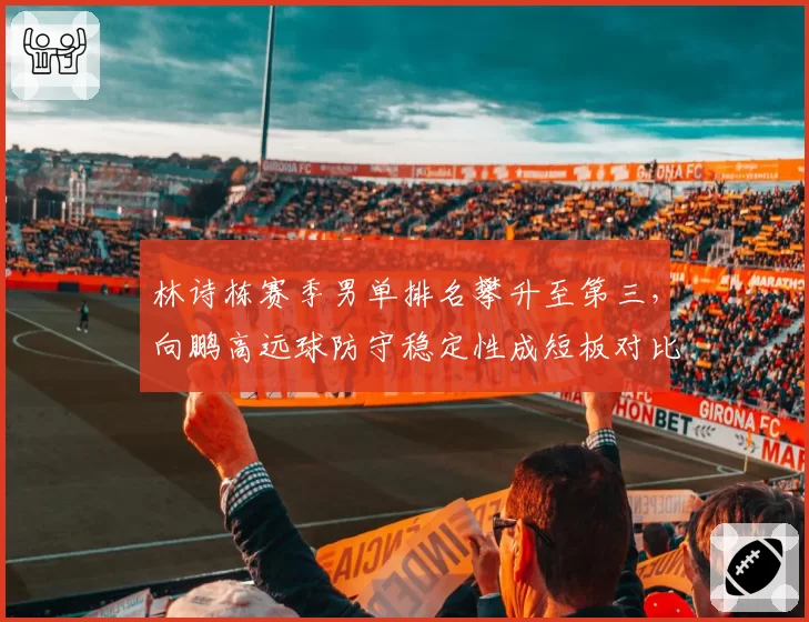 林诗栋赛季男单排名攀升至第三，向鹏高远球防守稳定性成短板对比