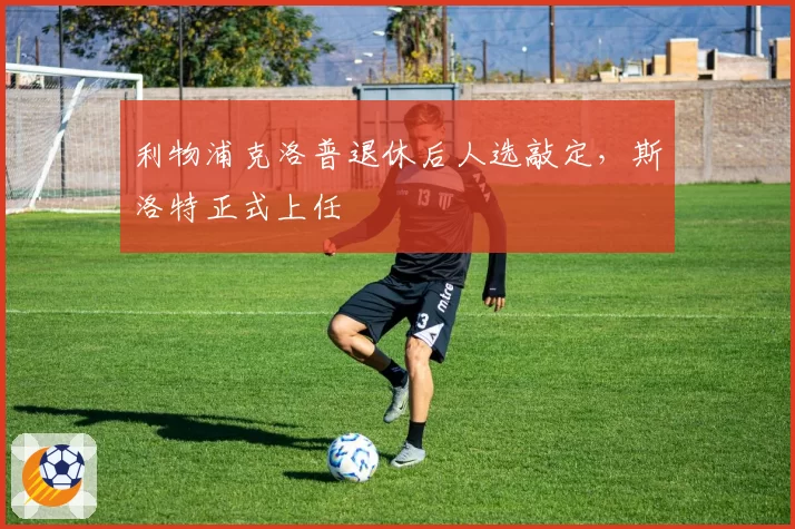 利物浦克洛普退休后人选敲定，斯洛特正式上任