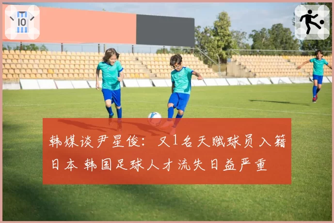 韩媒谈尹星俊:又1名天赋球员入籍日本 韩国足球人才流失日益严重