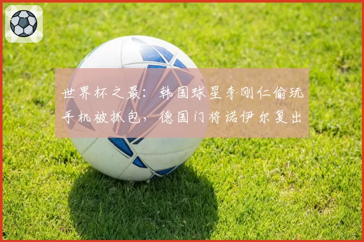 世界杯之最：韩国球星李刚仁偷玩手机被抓包，德国门将诺伊尔复出惹争议